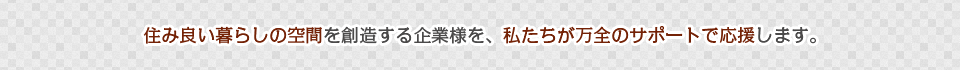 住み良い暮らしの空間を創造する企業様を、私たちが万全のサポートで応援します。